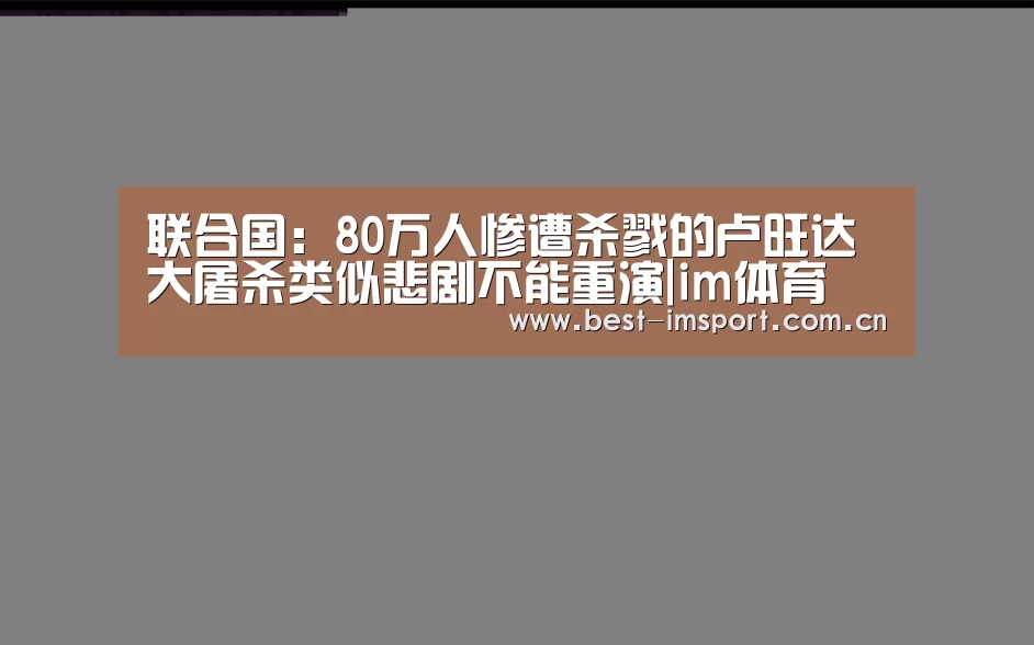 联合国：80万人惨遭杀戮的卢旺达大屠杀类似悲剧不能重演|im